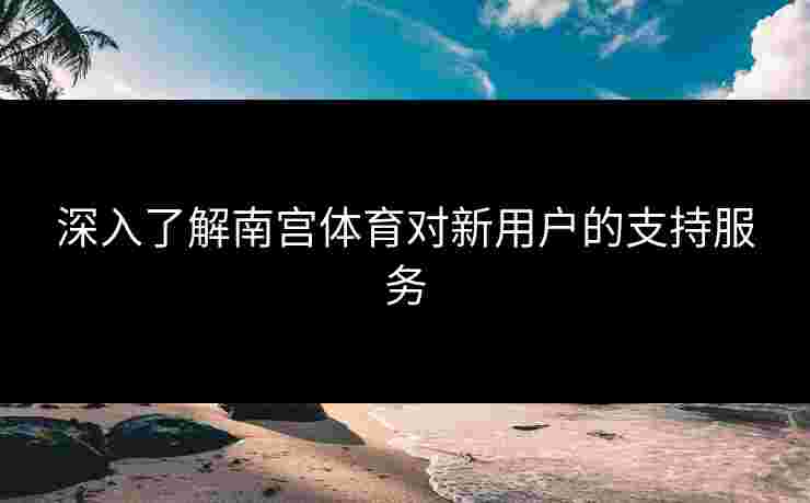 深入了解南宫体育对新用户的支持服务