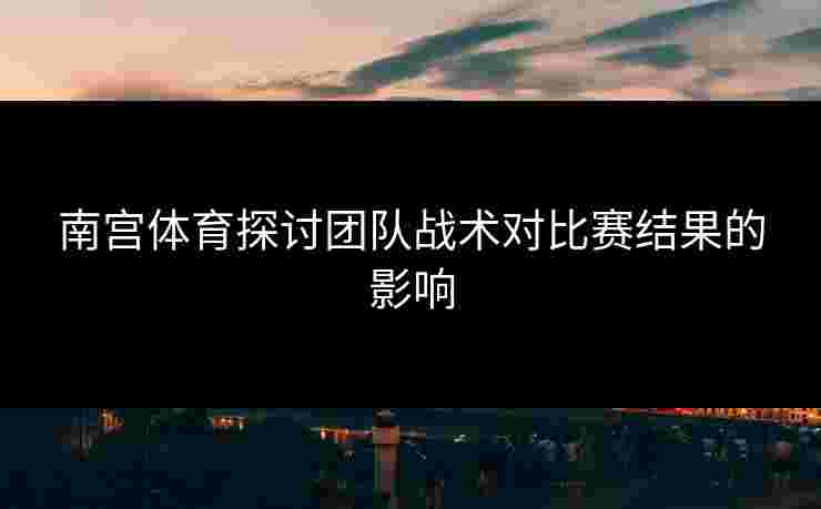 南宫体育探讨团队战术对比赛结果的影响