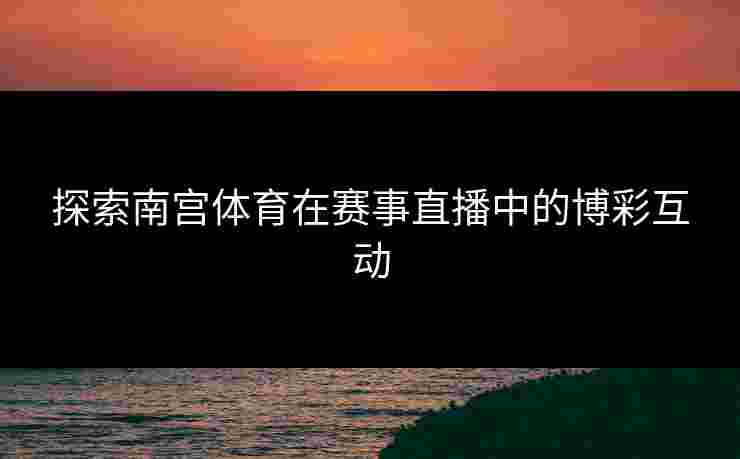 探索南宫体育在赛事直播中的博彩互动