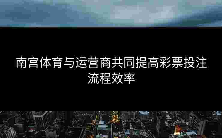 南宫体育与运营商共同提高彩票投注流程效率