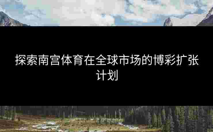 探索南宫体育在全球市场的博彩扩张计划