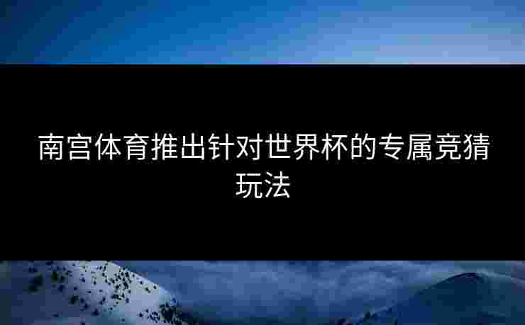 南宫体育推出针对世界杯的专属竞猜玩法