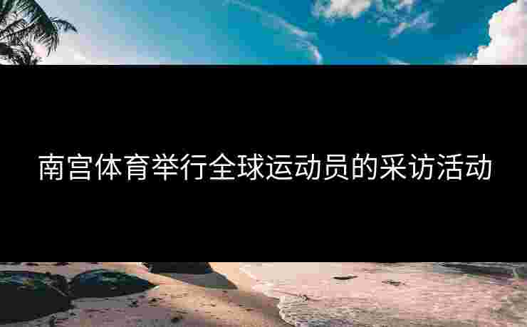 南宫体育举行全球运动员的采访活动