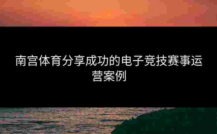 南宫体育分享成功的电子竞技赛事运营案例