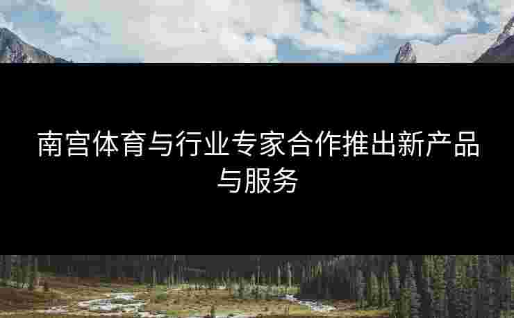 南宫体育与行业专家合作推出新产品与服务