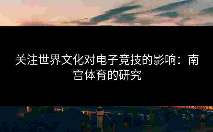 关注世界文化对电子竞技的影响：南宫体育的研究