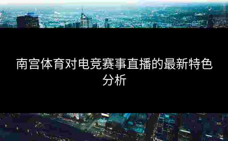 南宫体育对电竞赛事直播的最新特色分析