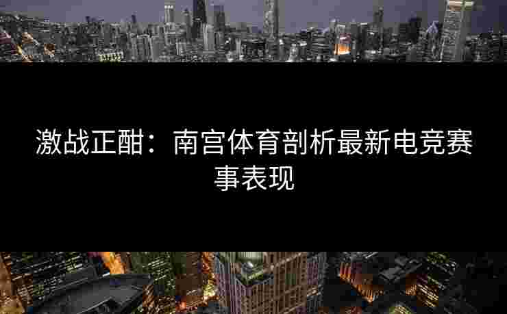 激战正酣：南宫体育剖析最新电竞赛事表现