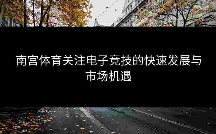 南宫体育关注电子竞技的快速发展与市场机遇
