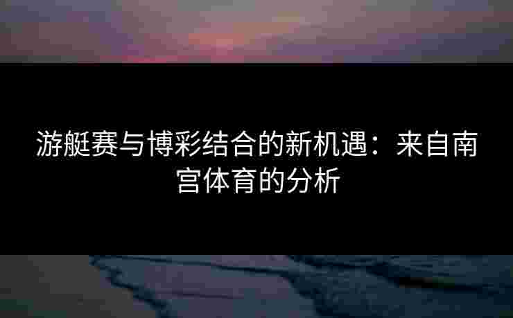 游艇赛与博彩结合的新机遇：来自南宫体育的分析