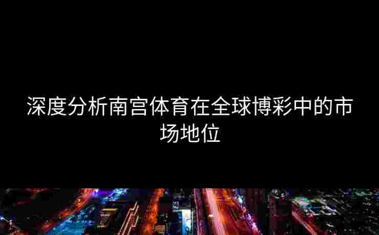 深度分析南宫体育在全球博彩中的市场地位