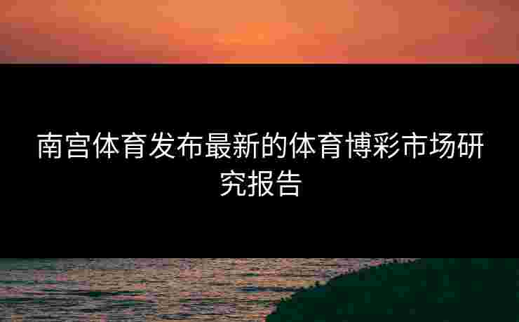 南宫体育发布最新的体育博彩市场研究报告