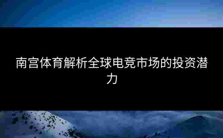 南宫体育解析全球电竞市场的投资潜力