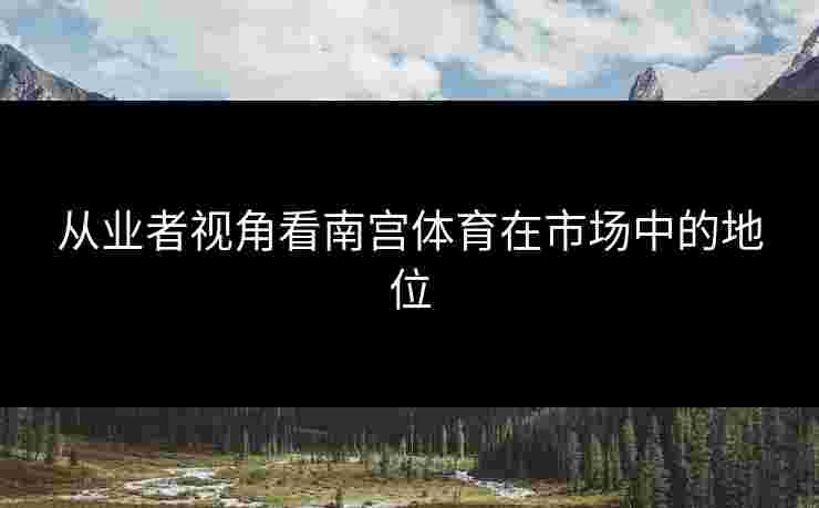 从业者视角看南宫体育在市场中的地位
