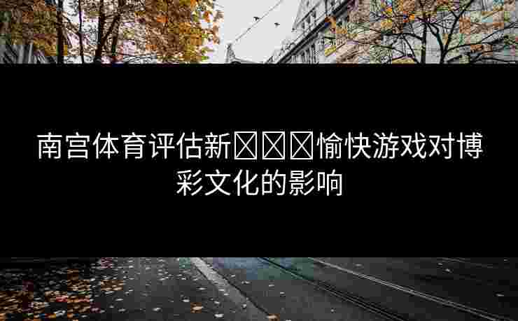 南宫体育评估新لەر愉快游戏对博彩文化的影响