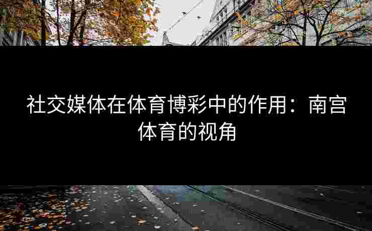 社交媒体在体育博彩中的作用：南宫体育的视角