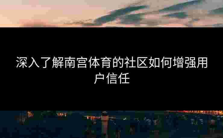 深入了解南宫体育的社区如何增强用户信任