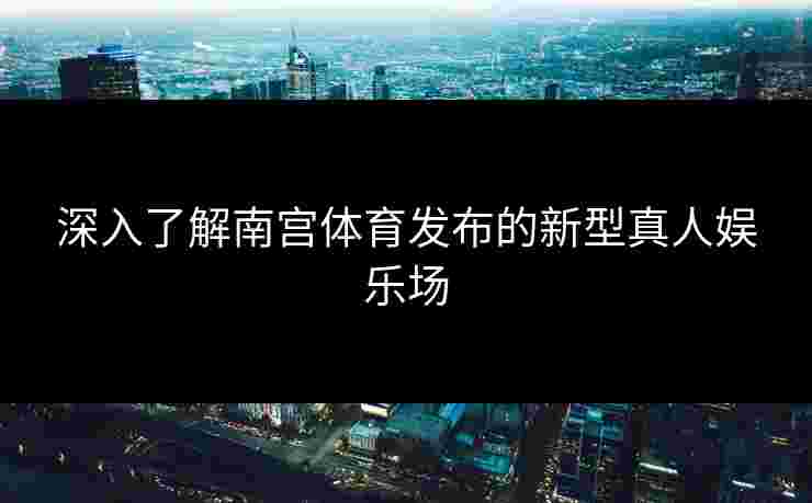 深入了解南宫体育发布的新型真人娱乐场