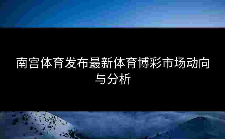 南宫体育发布最新体育博彩市场动向与分析