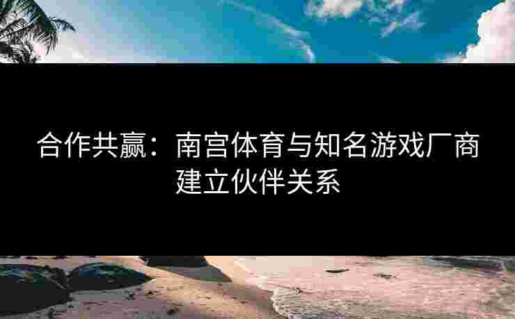 合作共赢：南宫体育与知名游戏厂商建立伙伴关系