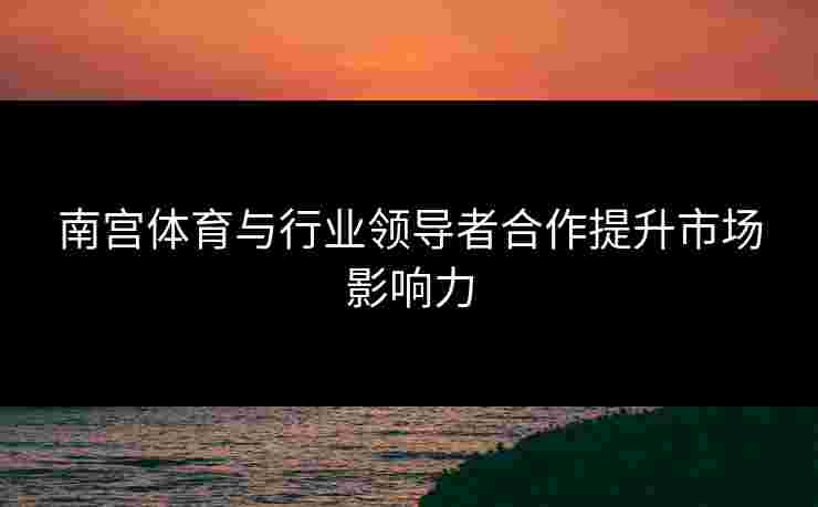 南宫体育与行业领导者合作提升市场影响力