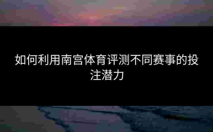 如何利用南宫体育评测不同赛事的投注潜力