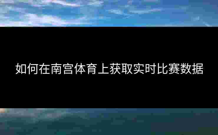 如何在南宫体育上获取实时比赛数据