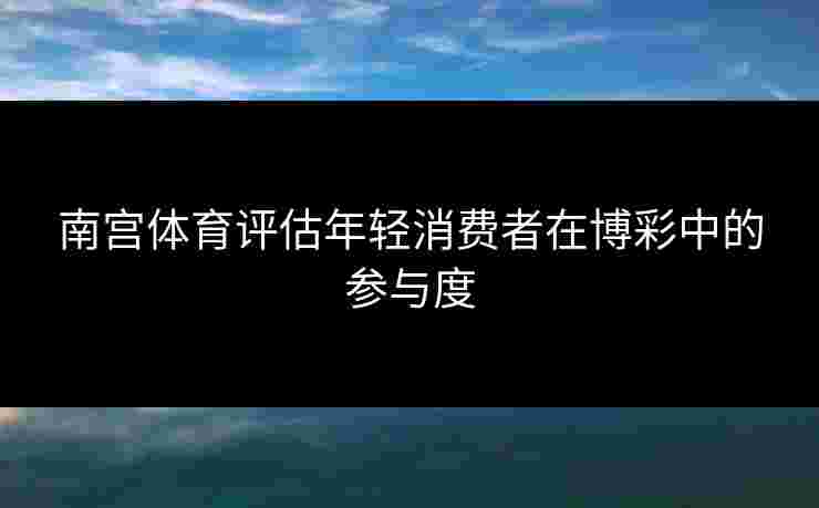 南宫体育评估年轻消费者在博彩中的参与度