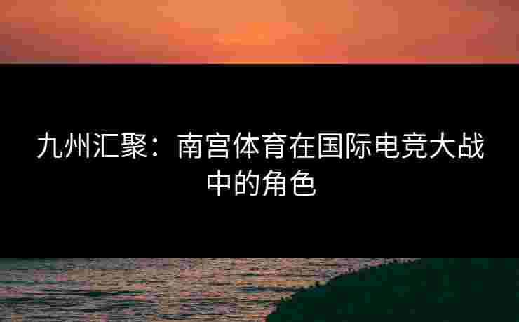 九州汇聚：南宫体育在国际电竞大战中的角色