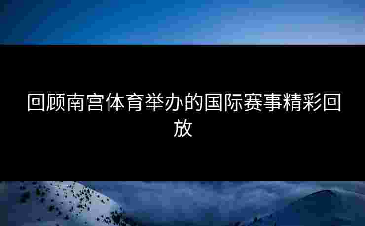 回顾南宫体育举办的国际赛事精彩回放