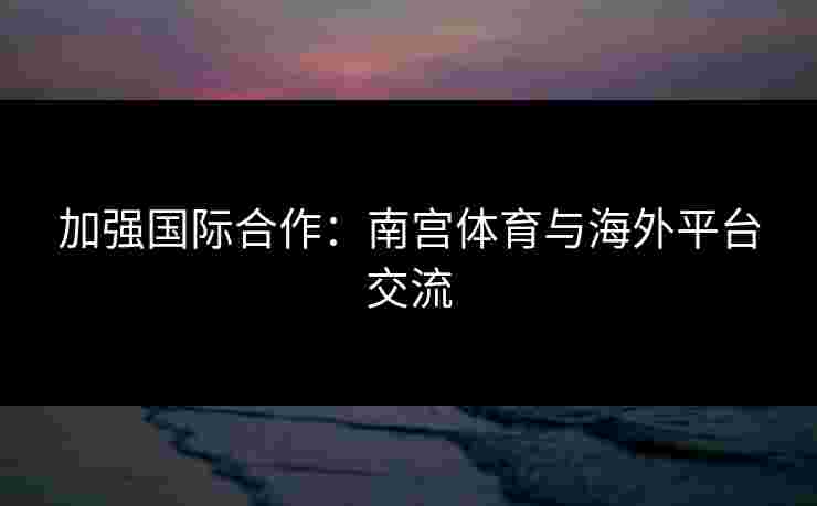 加强国际合作：南宫体育与海外平台交流