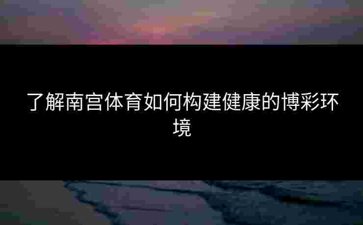 了解南宫体育如何构建健康的博彩环境