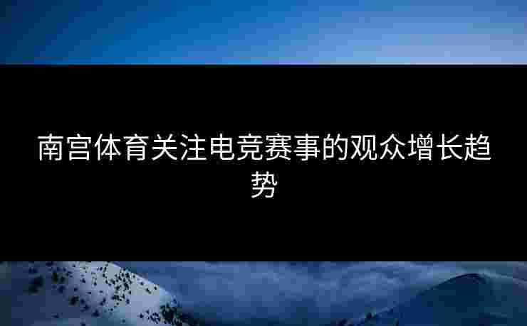 南宫体育关注电竞赛事的观众增长趋势 南宫体育关注电竞赛事的观众增长趋势