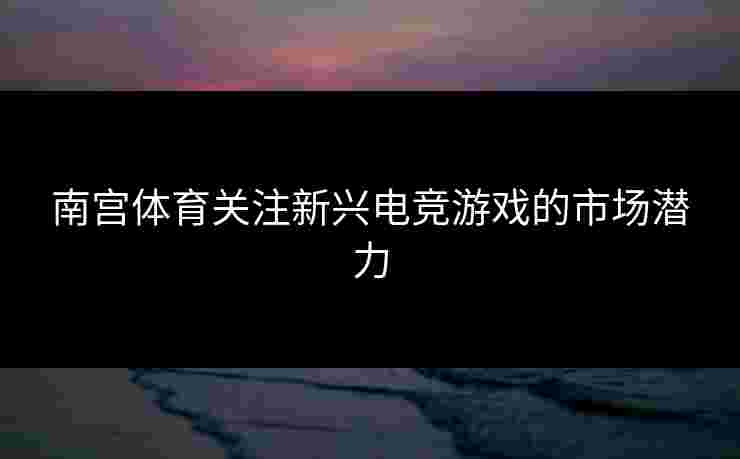 南宫体育关注新兴电竞游戏的市场潜力 南宫体育关注新兴电竞游戏的市场潜力