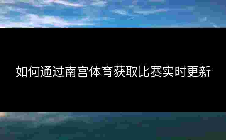 如何通过南宫体育获取比赛实时更新 如何通过南宫体育获取比赛实时更新