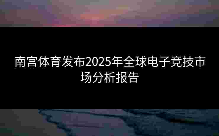 南宫体育发布2025年全球电子竞技市场分析报告