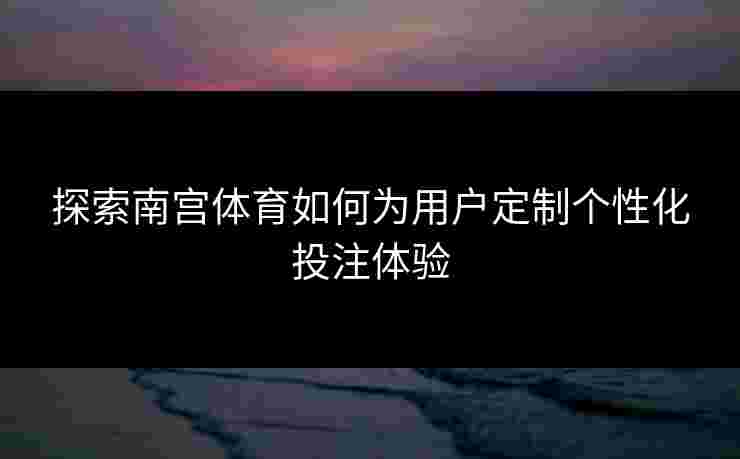 探索南宫体育如何为用户定制个性化投注体验 探索南宫体育如何为用户定制个性化投注体验