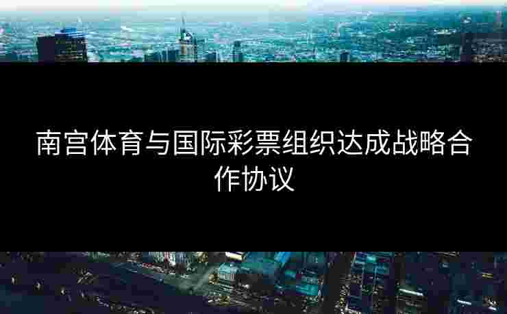 南宫体育与国际彩票组织达成战略合作协议