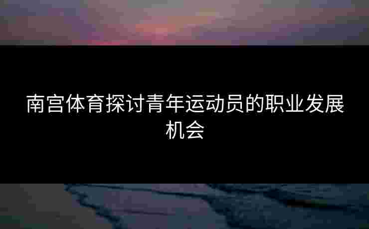 南宫体育探讨青年运动员的职业发展机会